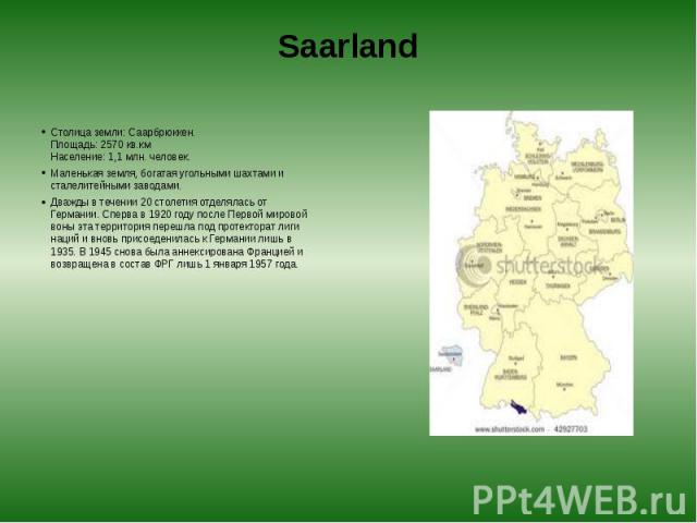 Saarland Столица земли: Саарбрюккен.  Площадь: 2570 кв.км  Население: 1,1 млн. человек. Маленькая земля, богатая угольными шахтами и сталелитейными заводами. Дважды в течении 20 столетия отделялась от Германии. Сперва в 1920 году после Пер…