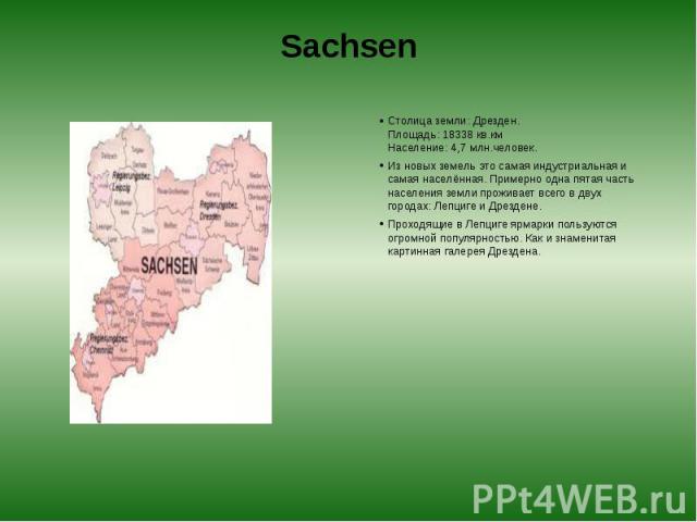 Sachsen Столица земли: Дрезден.  Площадь: 18338 кв.км  Население: 4,7 млн.человек. Из новых земель это самая индустриальная и самая населённая. Примерно одна пятая часть населения земли проживает всего в двух городах: Лепциге и Дрездене. П…
