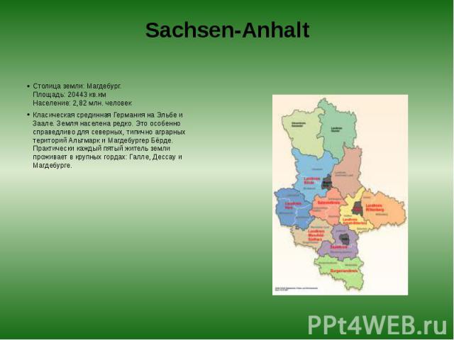 Sachsen-Anhalt Столица земли: Магдебург.  Площадь: 20443 кв.км  Население: 2,82 млн. человек Класическая срединная Германия на Эльбе и Заале. Земля населена редко. Это особенно справедливо для северных, типично аграрных територий Альтмарк …