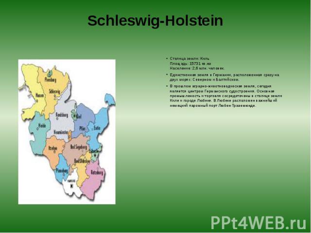 Schleswig-Holstein Столица земли: Киль  Площадь: 15731 кв.км  Население: 2,6 млн. человек. Единственная земля в Германии, расположенная сразу на двух морях: Северном и Балтийском. В прошлом аграрно-животноводческая земля, сегодня является …