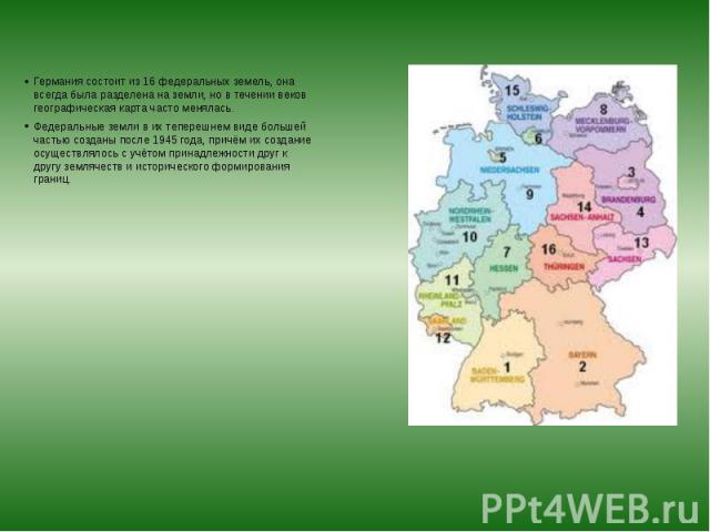 Германия состоит из 16 федеральных земель, она всегда была разделена на земли, но в течении веков географическая карта часто менялась. Германия состоит из 16 федеральных земель, она всегда была разделена на земли, но в течении веков географическая к…