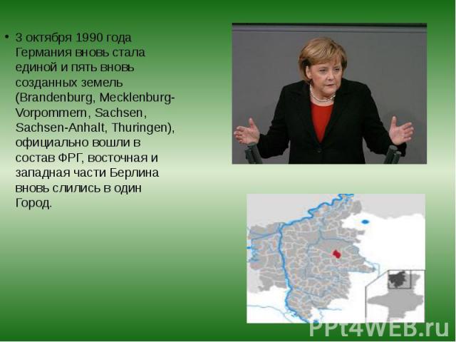 3 октября 1990 года Германия вновь стала единой и пять вновь созданных земель (Brandenburg, Mecklenburg-Vorpommern, Sachsen, Sachsen-Anhalt, Thuringen), официально вошли в состав ФРГ, восточная и западная части Берлина вновь слились в один Город. 3 …