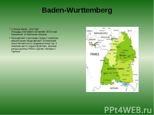 Baden-Wurttemberg Столица земли - Штутгарт.  Площадь этой земли составляет 35715 км2  Население: 10 милионов человек, Принадлежит к регионам страны с наиболее живописными ландшафтами: Schwarzwald, лесистая местность средневысотных гор, и л…