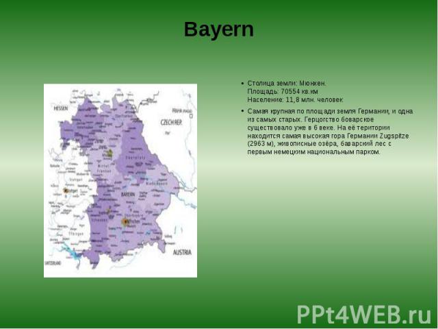 Bayern Столица земли: Мюнхен.  Площадь: 70554 кв.км  Население: 11,8 млн. человек Самая крупная по площади земля Германии, и одна из самых старых. Герцогство боварское существовало уже в 6 веке. На её територии находится самая высокая гора…