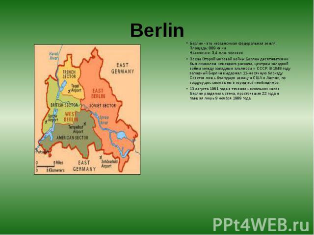 Berlin Берлин - это независимая федеральная земля.  Площадь: 889 кв.км  Население: 3,4 млн. человек После Второй мировой войны Берлин десятилетиями был символом немецкого раскола, центром холодной войны между западным альянсом и СССР. В 19…