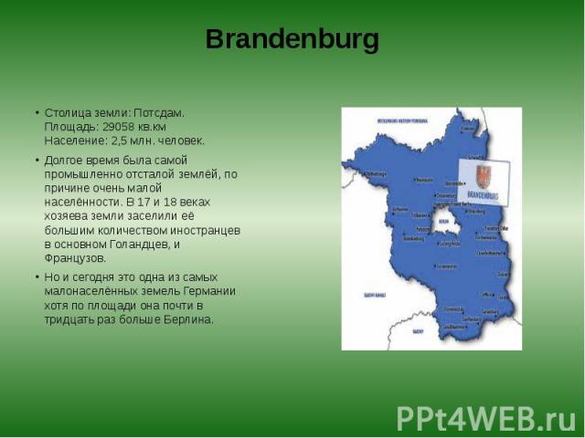 Brandenburg Столица земли: Потсдам.  Площадь: 29058 кв.км  Население: 2,5 млн. человек. Долгое время была самой промышленно отсталой землёй, по причине очень малой населённости. В 17 и 18 веках хозяева земли заселили её большим количеством…