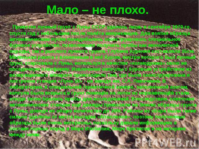 Мало – не плохо. Привезти лунный грунт с Луны СССР удалось лишь в сентябре 1970-го, спустя год с небольшим после полёта американцев. Для взятия образца автоматическим путём понадобилось сконструировать специальное буровое устройство, позволявшее пол…