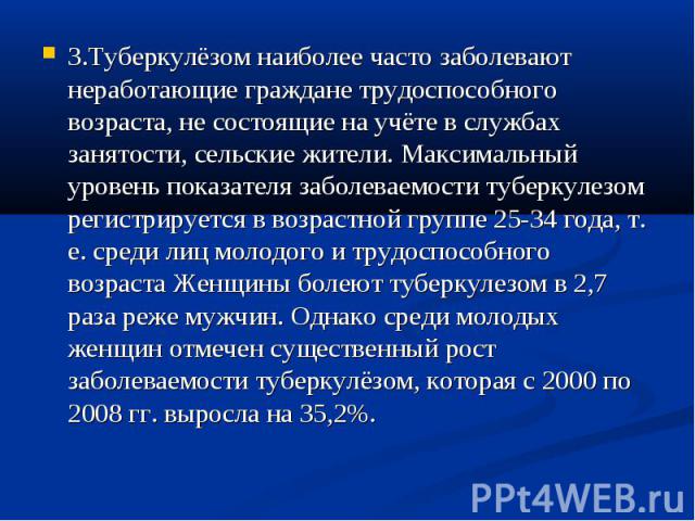 3.Туберкулёзом наиболее часто заболевают неработающие граждане трудоспособного возраста, не состоящие на учёте в службах занятости, сельские жители. Максимальный уровень показателя заболеваемости туберкулезом регистрируется в возрастной группе 25-34…