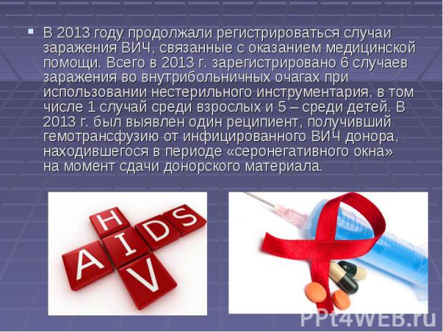 В 2013 году продолжали регистрироваться случаи заражения ВИЧ, связанные с оказанием медицинской помощи. Всего в 2013 г. зарегистрировано 6 случаев заражения во внутрибольничных очагах при использовании нестерильного инс…