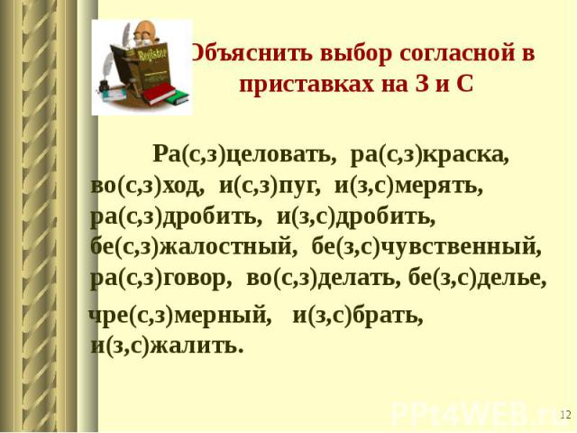 Ра(с,з)целовать, ра(с,з)краска, во(с,з)ход, и(с,з)пуг, и(з,с)мерять, ра(с,з)дробить, и(з,с)дробить, бе(с,з)жалостный, бе(з,с)чувственный, ра(с,з)говор, во(с,з)делать, бе(з,с)делье, чре(с,з)мерный, и(з,с)брать, и(з,с)жалить.