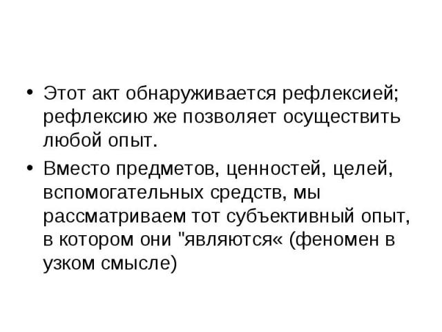 Этот акт обнаруживается рефлексией; рефлексию же позволяет осуществить любой опыт. Вместо предметов, ценностей, целей, вспомогательных средств, мы рассматриваем тот субъективный опыт, в котором они "являются« (феномен в узком смысле)