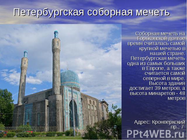 Петербургская соборная мечеть Соборная мечеть на Горьковской долгое время считалась самой крупной мечетью в нашей стране. Петербургская мечеть одна из самых больших в Европе, а также считается самой северной в мире. Высота здания достигает 39 метров…