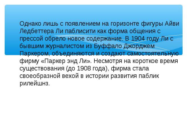 Однако лишь с появлением на горизонте фигуры Айви Ледбеттера Ли паблисити как форма общения с прессой обрело новое содержание. В 1904 году Ли с бывшим журналистом из Буффало Джорджем Паркером, объединяются и создают самостоятельную фирму «Паркер энд…