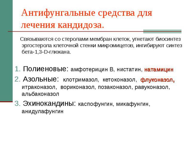 Антифунгальные средства для лечения кандидоза. Связываются со стеролами мембран клеток, угнетают биосинтез эргостерола клеточной стенки микромицетов, ингибируют синтез бета-1,3-D-глюкана. 1. Полиеновые: амфотерицин В, нистатин, натамицин 2. Азольные…