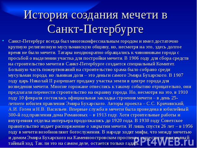 История создания мечети в Санкт-Петербурге Санкт-Петербург всегда был многоконфессиальным городом и имел достаточно крупную религиозную мусульманскую общину, но, несмотря на это, здесь долгое время не было мечети. Татары неоднократно обращались к чи…