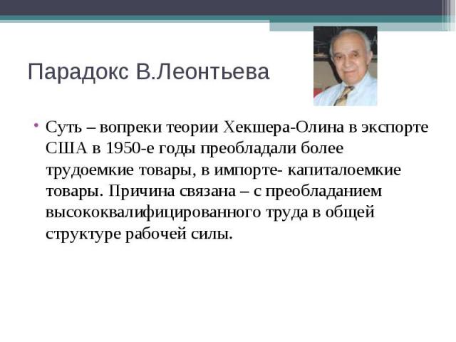 Суть – вопреки теории Хекшера-Олина в экспорте США в 1950-е годы преобладали более трудоемкие товары, в импорте- капиталоемкие товары. Причина связана – с преобладанием высококвалифицированного труда в общей структуре рабочей силы. Суть – вопреки те…