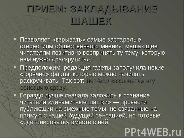 ПРИЕМ: ЗАКЛАДЫВАНИЕ ШАШЕК Позволяет «взрывать» самые застарелые стереотипы общественного мнения, мешающие читателям позитивно воспринять ту тему, которую нам нужно «раскрутить». Предположим, редакция газеты заполучила некие «горячие» факты, которые …