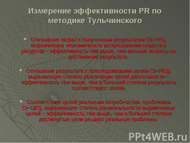 Измерение эффективности PR по методике Тульчинского Отношение затрат к полученным результатам (Э=Р/З), выражающее экономичность использования средств и ресурсов – эффективность тем выше, чем меньше затраты на достижение результата. Отношение результ…