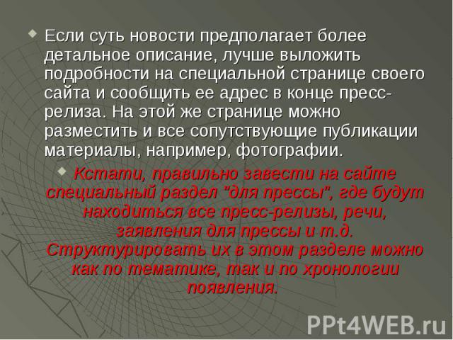 Если суть новости предполагает более детальное описание, лучше выложить подробности на специальной странице своего сайта и сообщить ее адрес в конце пресс-релиза. На этой же странице можно разместить и все сопутствующие публикации материалы, наприме…