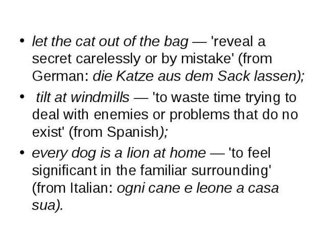 let the cat out of the bag — 'reveal a secret carelessly or by mistake' (from German: die Katze aus dem Sack lassen); let the cat out of the bag — 'reveal a secret carelessly or by mistake' (from German: die Katze aus dem Sack lassen); tilt at windm…