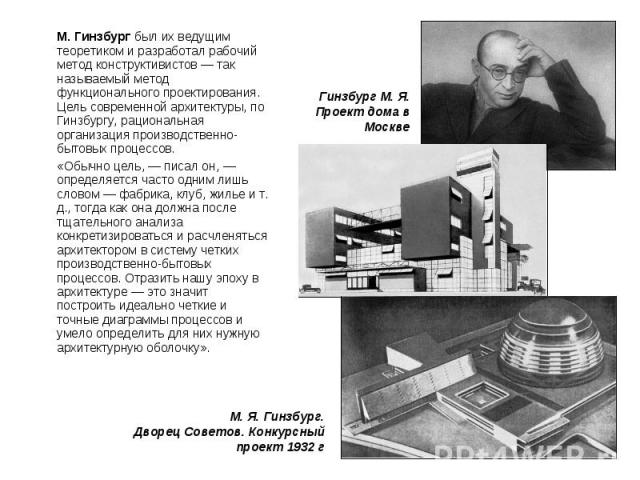 М. Гинзбург был их ведущим теоретиком и разработал рабочий метод конструктивистов — так называемый метод функционального проектирования. Цель современной архитектуры, по Гинзбургу, рациональная организация производственно-бытовых процессов. М. Гинзб…