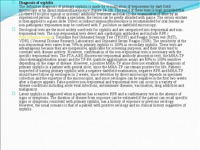 Diagnosis of syphilis The definitive diagnosis of primary syphilis is made by visualization of treponemes by dark field microscopy or by direct immunofluorescence (figure 18-19). The yield of these tests is high provided that (1) there is no prior t…