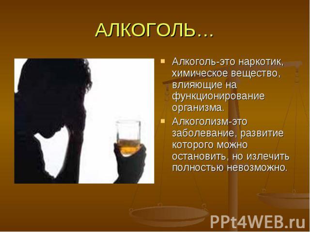 АЛКОГОЛЬ… Алкоголь-это наркотик, химическое вещество, влияющие на функционирование организма. Алкоголизм-это заболевание, развитие которого можно остановить, но излечить полностью невозможно.