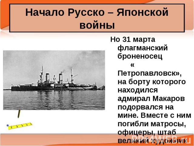 Но 31 марта флагманский броненосец « Петропавловск», на борту которого находился адмирал Макаров подорвался на мине. Вместе с ним погибли матросы, офицеры, штаб великий художник Верещагин Но 31 марта флагманский броненосец « Петропавловск», на борту…