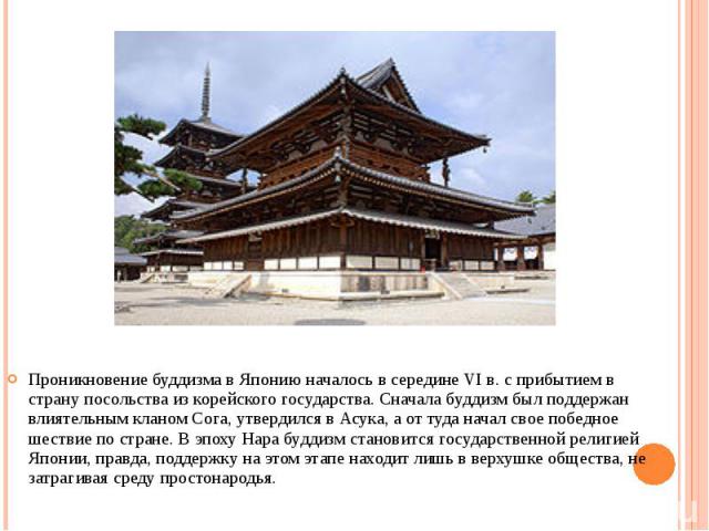 Проникновение буддизма в Японию началось в середине VI в. с прибытием в страну посольства из корейского государства. Сначала буддизм был поддержан влиятельным кланом Сога, утвердился в Асука, а от туда начал свое победное шествие по стране. В эпоху …