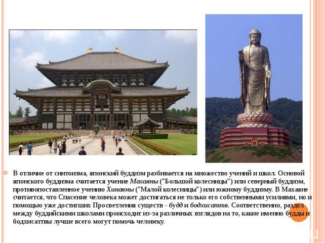 В отличие от синтоизма, японский буддизм разбивается на множество учений и школ. Основой японского буддизма считается учение Махаяны ("Большой колесницы") или северный буддизм, противопоставленное учению Хинаяны ("Малой колесницы"…