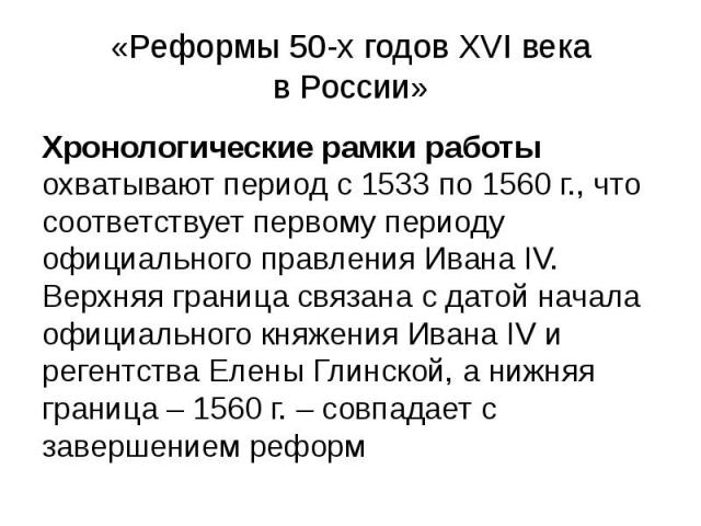 «Реформы 50-х годов XVI века в России» Хронологические рамки работы охватывают период с 1533 по 1560 г., что соответствует первому периоду официального правления Ивана IV. Верхняя граница связана с датой начала официального княжения Ивана IV и реген…