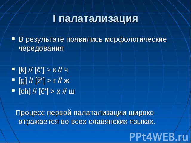 I палатализация В результате появились морфологические чередования [k] // [č’] > к // ч [g] // [ž’] > г // ж [ch] // [č’] > х // ш Процесс первой палатализации широко отражается во всех славянских языках.