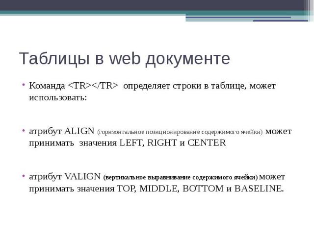 Таблицы в web документе Команда <TR></TR> определяет строки в таблице, может использовать: атрибут ALIGN (горизонтальное позиционирование содержимого ячейки) может принимать значения LEFT, RIGHT и CENTER атрибут VALIGN (вертикальное выра…