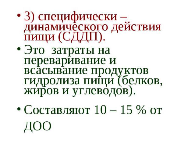 3) специфически – динамического действия пищи (СДДП). 3) специфически – динамического действия пищи (СДДП). Это затраты на переваривание и всасывание продуктов гидролиза пищи (белков, жиров и углеводов). Составляют 10 – 15 % от ДОО