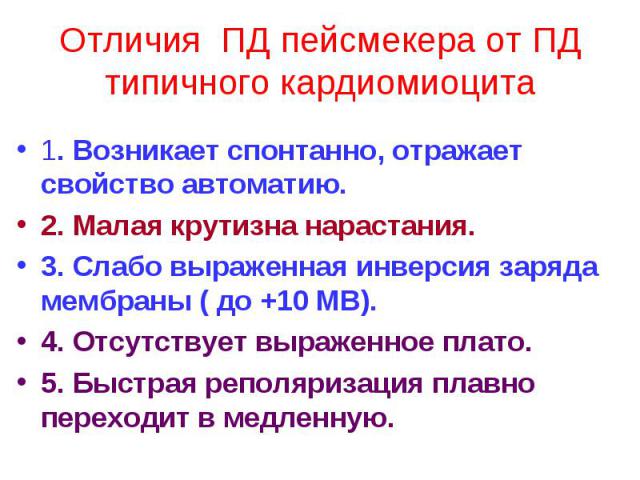 Отличия ПД пейсмекера от ПД типичного кардиомиоцита 1. Возникает спонтанно, отражает свойство автоматию. 2. Малая крутизна нарастания. 3. Слабо выраженная инверсия заряда мембраны ( до +10 МВ). 4. Отсутствует выраженное плато. 5. Быстрая реполяризац…