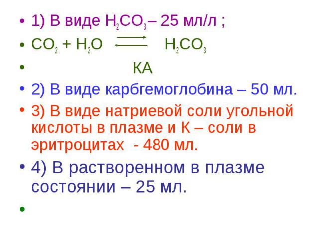 1) В виде Н2СО3 – 25 мл/л ; 1) В виде Н2СО3 – 25 мл/л ; СО2 + Н2О Н2СО3 КА 2) В виде карбгемоглобина – 50 мл. 3) В виде натриевой соли угольной кислоты в плазме и К – соли в эритроцитах - 480 мл. 4) В растворенном в плазме состоянии – 25 мл.