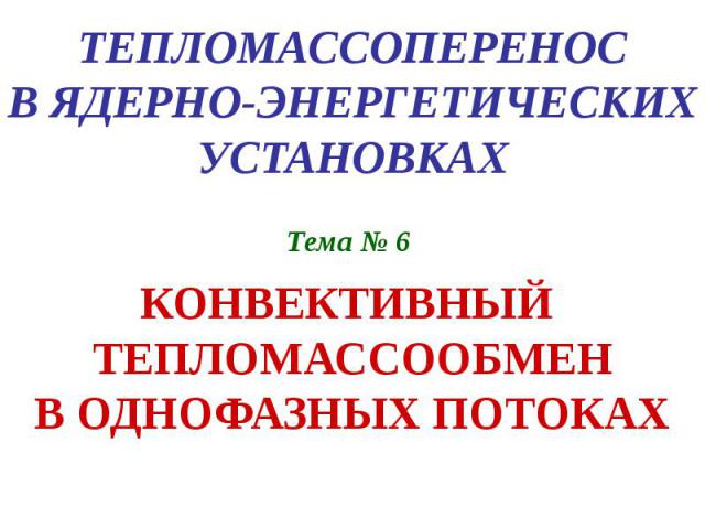 ТЕПЛОМАССОПЕРЕНОС В ЯДЕРНО-ЭНЕРГЕТИЧЕСКИХ УСТАНОВКАХ Тема № 6 КОНВЕКТИВНЫЙ ТЕПЛОМАССООБМЕН В ОДНОФАЗНЫХ ПОТОКАХ