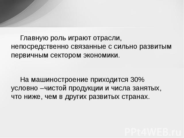 Главную роль играют отрасли, непосредственно связанные с сильно развитым первичным сектором экономики. На машиностроение приходится 30% условно –чистой продукции и числа занятых, что ниже, чем в других развитых странах.