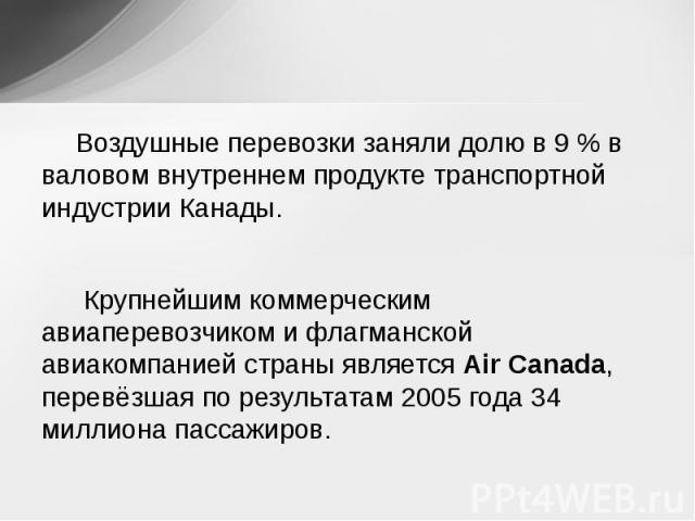 Воздушные перевозки заняли долю в 9 % в валовом внутреннем продукте транспортной индустрии Канады. Крупнейшим коммерческим авиаперевозчиком и флагманской авиакомпанией страны является Air Canada, перевёзшая по результатам 2005 года 34 миллиона пассажиров.