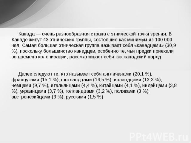 Канада — очень разнообразная страна с этнической точки зрения. В Канаде живут 43 этнических группы, состоящие как минимум из 100 000 чел. Самая большая этническая группа называет себя «канадцами» (30,9 %), поскольку большинство канадцев, особенно те…