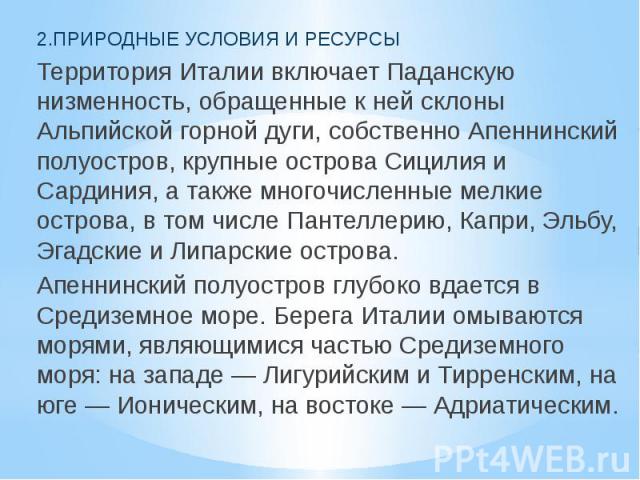 2.ПРИРОДНЫЕ УСЛОВИЯ И РЕСУРСЫ Территория Италии включает Паданскую низменность, обращенные к ней склоны Альпийской горной дуги, собственно Апеннинский полуостров, крупные острова Сицилия и Сардиния, а также многочисленные мелкие острова, в том числе…