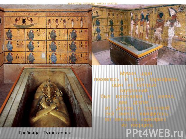 Мумия царя покоилась в трех саркофагах, один из которых - внутренний - был изготовлен из золота, два других - из дерева с позолотой. Всё вместе находилось во внешнем саркофаге из кварцита. ИСКУССТВО СЕРЕДИНЫ НОВОГО ЦАРСТВА