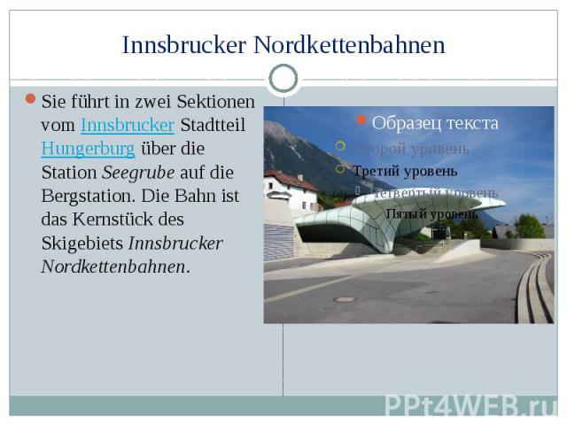 Innsbrucker Nordkettenbahnen Sie führt in zwei Sektionen vom Innsbrucker Stadtteil Hungerburg über die Station Seegrube auf die Bergstation. Die Bahn ist das Kernstück des Skigebiets Innsbrucker Nordkettenbahnen.