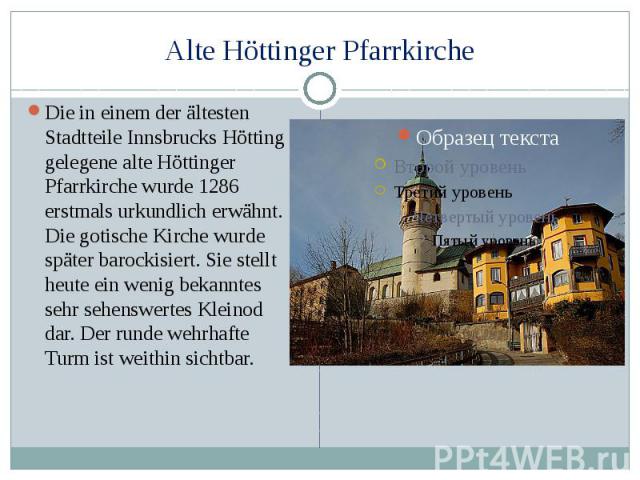 Alte Höttinger Pfarrkirche Die in einem der ältesten Stadtteile Innsbrucks Hötting gelegene alte Höttinger Pfarrkirche wurde 1286 erstmals urkundlich erwähnt. Die gotische Kirche wurde später barockisiert. Sie stellt heute ein wenig bekanntes sehr s…