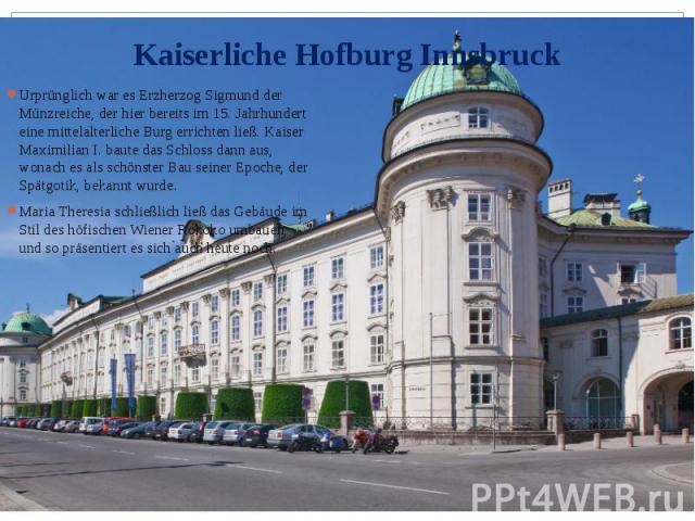 Kaiserliche Hofburg Innsbruck Urprünglich war es Erzherzog Sigmund der Münzreiche, der hier bereits im 15. Jahrhundert eine mittelalterliche Burg errichten ließ. Kaiser Maximilian I. baute das Schloss dann aus, wonach es als schönster Bau seiner Epo…