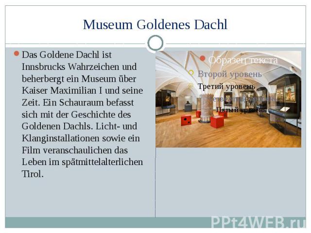 Museum Goldenes Dachl Das Goldene Dachl ist Innsbrucks Wahrzeichen und beherbergt ein Museum über Kaiser Maximilian I und seine Zeit. Ein Schauraum befasst sich mit der Geschichte des Goldenen Dachls. Licht- und Klanginstallationen sowie ein Film ve…