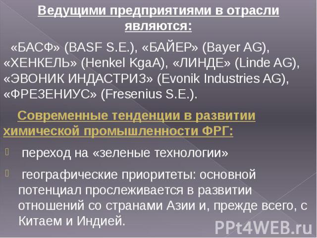 Ведущими предприятиями в отрасли являются: Ведущими предприятиями в отрасли являются: «БАСФ» (BASF S.E.), «БАЙЕР» (Bayer AG), «ХЕНКЕЛЬ» (Henkel KgaA), «ЛИНДЕ» (Linde AG), «ЭВОНИК ИНДАСТРИЗ» (Evonik Industries AG), «ФРЕЗЕНИУС» (Fresenius S.E.). Совре…