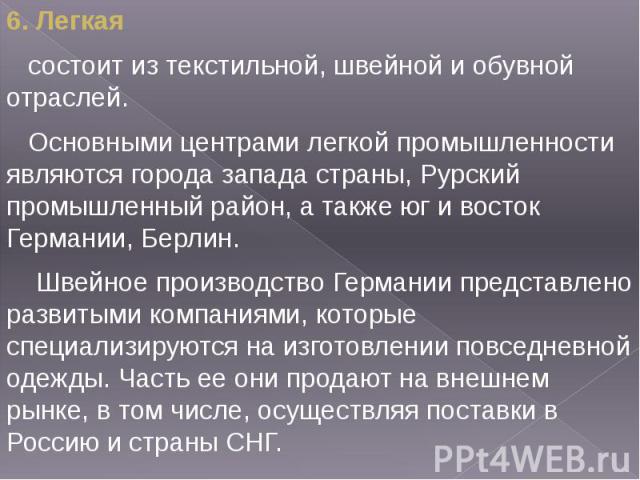 6. Легкая 6. Легкая состоит из текстильной, швейной и обувной отраслей. Основными центрами легкой промышленности являются города запада страны, Рурский промышленный район, а также юг и восток Германии, Берлин. Швейное производство Германии представл…