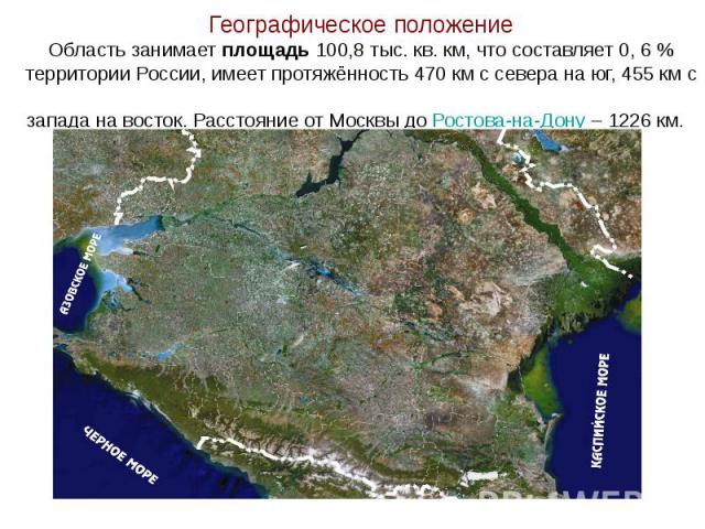 Географическое положение Область занимает площадь 100,8 тыс. кв. км, что составляет 0, 6 % территории России, имеет протяжённость 470 км с севера на юг, 455 км с запада на восток. Расстояние от Москвы до Ростова-на-Дону – 1226 км.