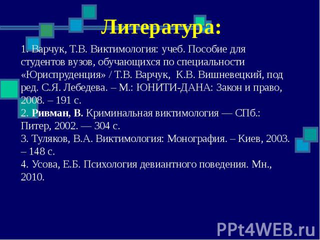 Литература: 1. Варчук, Т.В. Виктимология: учеб. Пособие для студентов вузов, обучающихся по специальности «Юриспруденция» / Т.В. Варчук, К.В. Вишневецкий, под ред. С.Я. Лебедева. – М.: ЮНИТИ-ДАНА: Закон и право, 2008. – 191 с. 2. Ривман, В. Криминал…